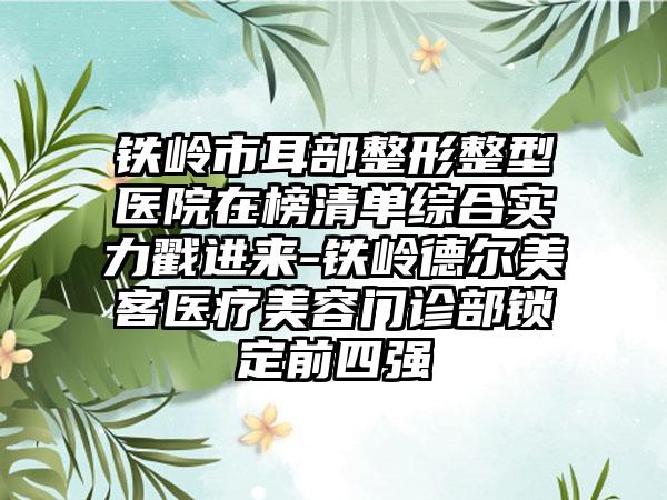 铁岭市耳部整形整型医院在榜清单综合实力戳进来-铁岭德尔美客医疗美容门诊部锁定前四强