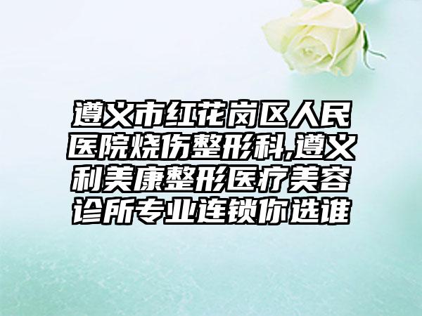 遵义市红花岗区人民医院烧伤整形科,遵义利美康整形医疗美容诊所专业连锁你选谁