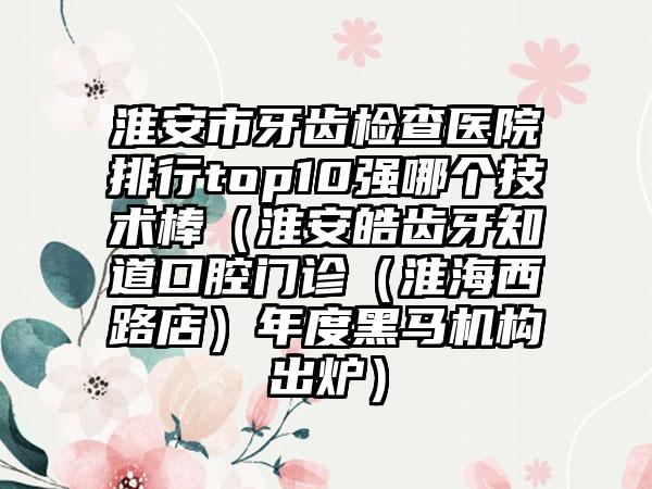 淮安市牙齿检查医院排行top10强哪个技术棒（淮安皓齿牙知道口腔门诊（淮海西路店）年度黑马机构出炉）