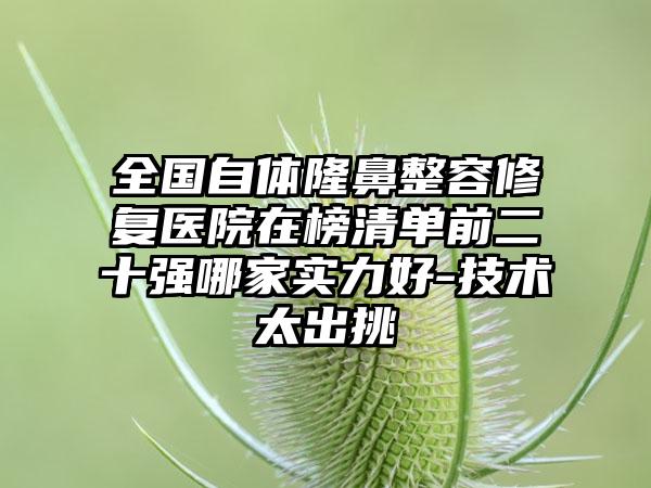 全国自体隆鼻整容修复医院在榜清单前二十强哪家实力好-技术太出挑