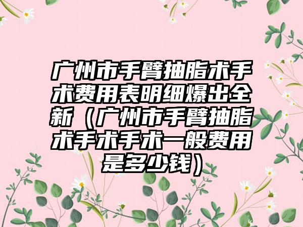 广州市手臂抽脂术手术费用表明细爆出全新（广州市手臂抽脂术手术手术一般费用是多少钱）