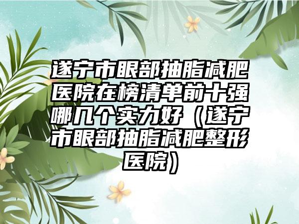 遂宁市眼部抽脂减肥医院在榜清单前十强哪几个实力好（遂宁市眼部抽脂减肥整形医院）