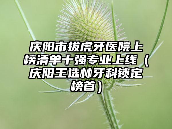 庆阳市拔虎牙医院上榜清单十强专业上线（庆阳王选林牙科锁定榜首）