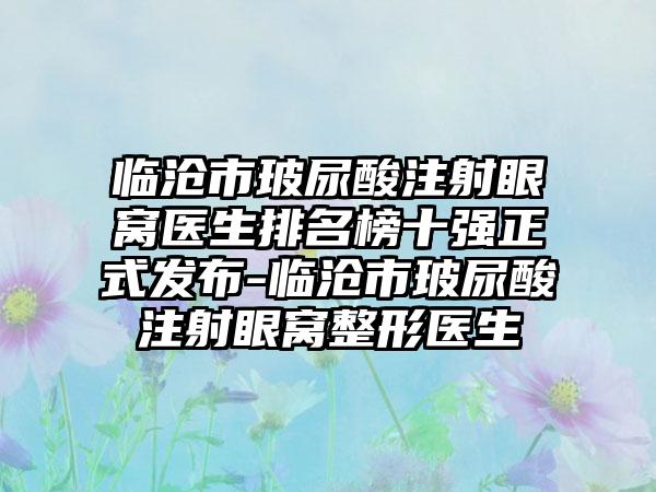 临沧市玻尿酸注射眼窝医生排名榜十强正式发布-临沧市玻尿酸注射眼窝整形医生