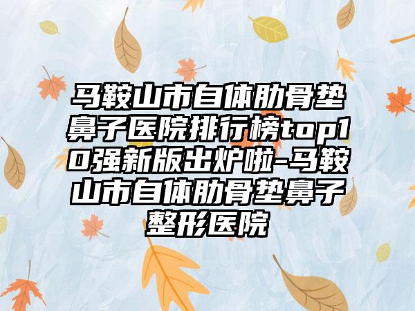 马鞍山市自体肋骨垫鼻子医院排行榜top10强新版出炉啦-马鞍山市自体肋骨垫鼻子整形医院