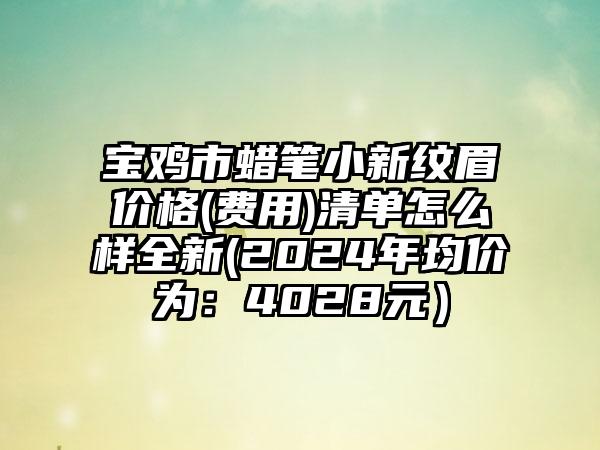 宝鸡市蜡笔小新纹眉价格(费用)清单怎么样全新(2024年均价为：4028元）