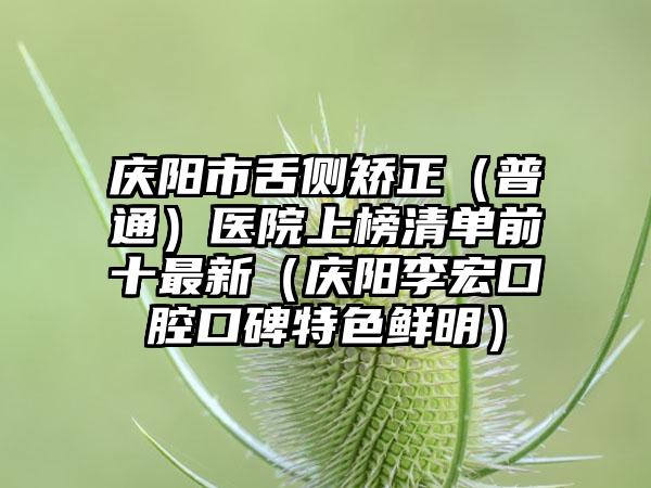 庆阳市舌侧矫正（普通）医院上榜清单前十最新（庆阳李宏口腔口碑特色鲜明）