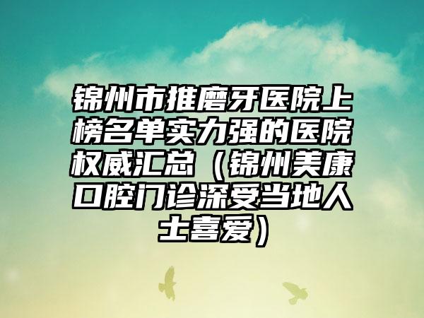 锦州市推磨牙医院上榜名单实力强的医院权威汇总（锦州美康口腔门诊深受当地人士喜爱）