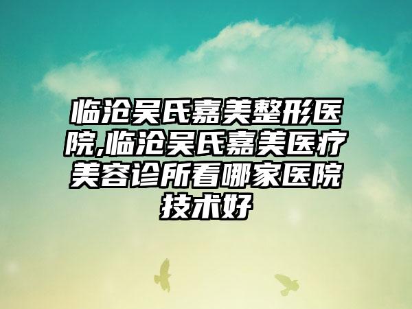 临沧吴氏嘉美整形医院,临沧吴氏嘉美医疗美容诊所看哪家医院技术好