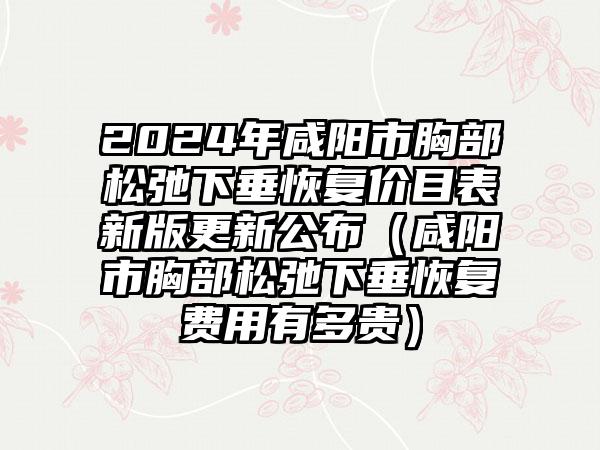 2024年咸阳市胸部松弛下垂恢复价目表新版更新公布（咸阳市胸部松弛下垂恢复费用有多贵）