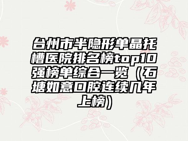 台州市半隐形单晶托槽医院排名榜top10强榜单综合一览（石塘如意口腔连续几年上榜）