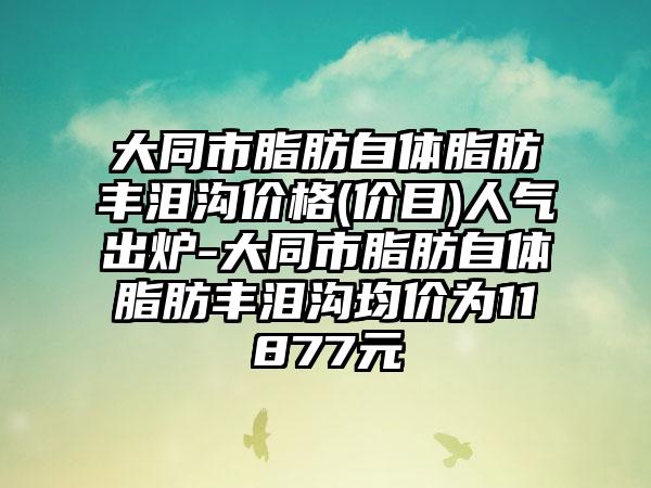 大同市脂肪自体脂肪丰泪沟价格(价目)人气出炉-大同市脂肪自体脂肪丰泪沟均价为11877元