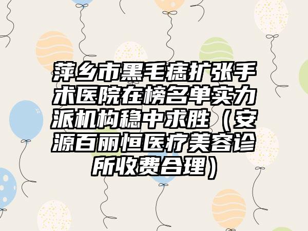 萍乡市黑毛痣扩张手术医院在榜名单实力派机构稳中求胜（安源百丽恒医疗美容诊所收费合理）