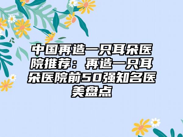 中国再造一只耳朵医院推荐：再造一只耳朵医院前50强知名医美盘点