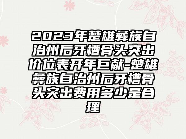 2023年楚雄彝族自治州后牙槽骨头突出价位表开年巨献-楚雄彝族自治州后牙槽骨头突出费用多少是合理