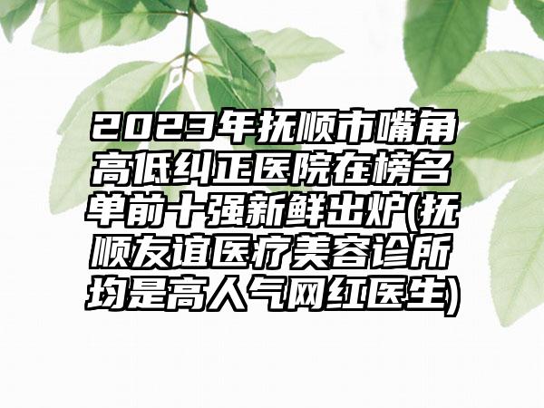 2023年抚顺市嘴角高低纠正医院在榜名单前十强新鲜出炉(抚顺友谊医疗美容诊所均是高人气网红医生)