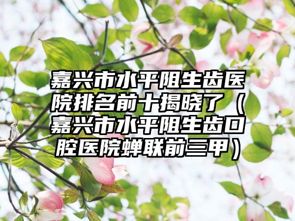 嘉兴市水平阻生齿医院排名前十揭晓了（嘉兴市水平阻生齿口腔医院蝉联前三甲）