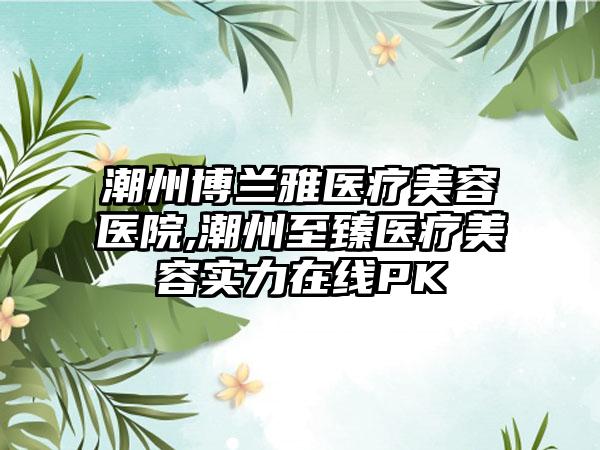 潮州博兰雅医疗美容医院,潮州至臻医疗美容实力在线PK