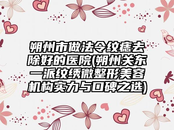 朔州市做法令纹痣去除好的医院(朔州关东一派纹绣微整形美容机构实力与口碑之选)