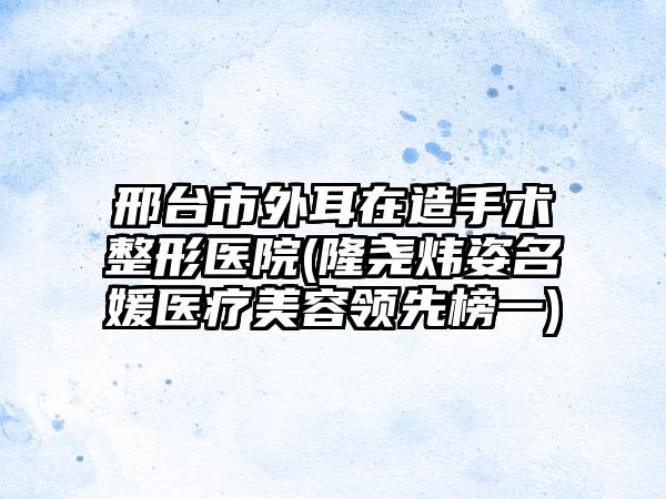 邢台市外耳在造手术整形医院(隆尧炜姿名媛医疗美容领先榜一)