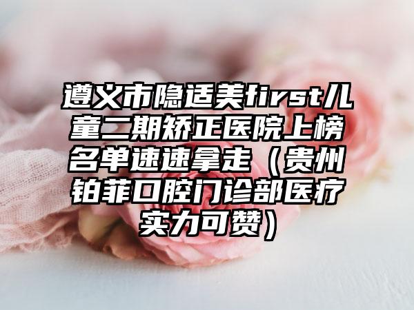 遵义市隐适美first儿童二期矫正医院上榜名单速速拿走（贵州铂菲口腔门诊部医疗实力可赞）