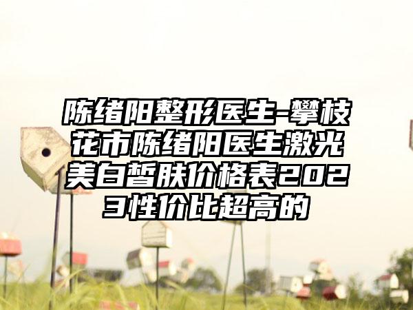 陈绪阳整形医生-攀枝花市陈绪阳医生激光美白皙肤价格表2023性价比超高的