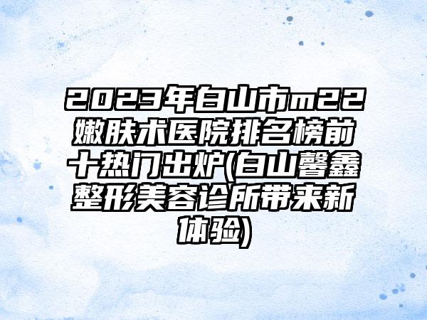 2023年白山市m22嫩肤术医院排名榜前十热门出炉(白山馨鑫整形美容诊所带来新体验)