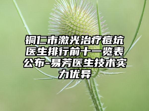 铜仁市激光治疗痘坑医生排行前十一览表公布-易芳医生技术实力优异