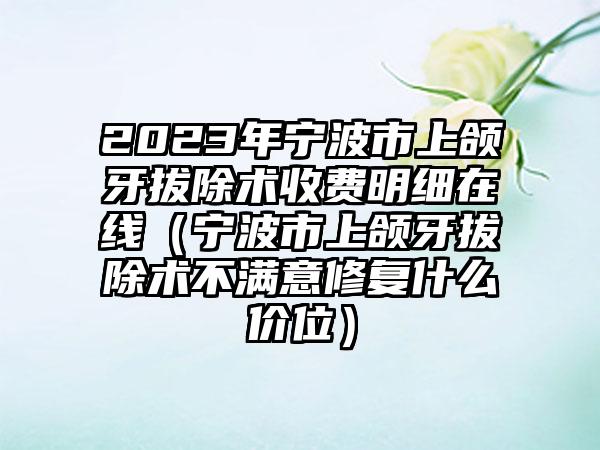 2023年宁波市上颌牙拔除术收费明细在线（宁波市上颌牙拔除术不满意修复什么价位）