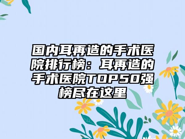 国内耳再造的手术医院排行榜：耳再造的手术医院TOP50强榜尽在这里