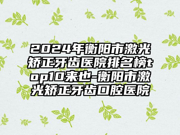 2024年衡阳市激光矫正牙齿医院排名榜top10来也-衡阳市激光矫正牙齿口腔医院