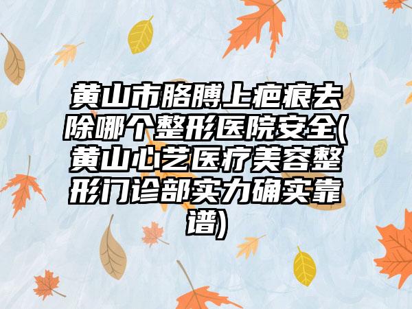 黄山市胳膊上疤痕去除哪个整形医院安全(黄山心艺医疗美容整形门诊部实力确实靠谱)