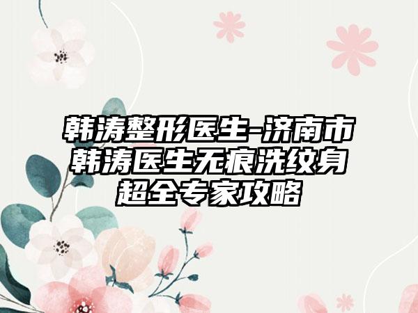 韩涛整形医生-济南市韩涛医生无痕洗纹身超全专家攻略