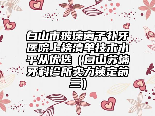 白山市玻璃离子补牙医院上榜清单技术水平从优选（白山苏楠牙科诊所实力锁定前三）