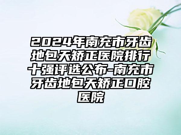 2024年南充市牙齿地包天矫正医院排行十强评选公布-南充市牙齿地包天矫正口腔医院