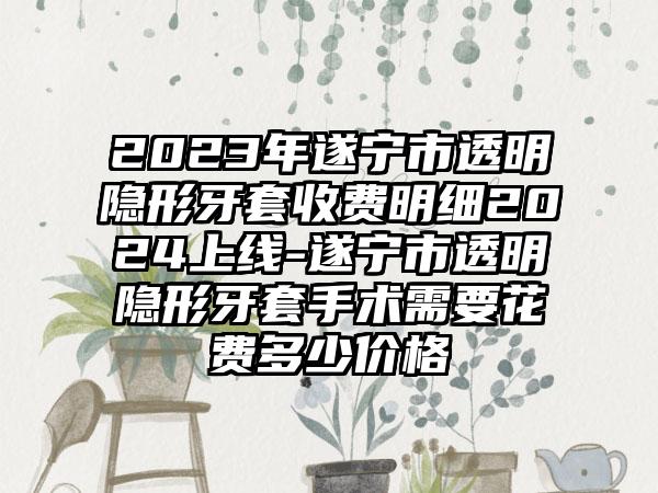 2023年遂宁市透明隐形牙套收费明细2024上线-遂宁市透明隐形牙套手术需要花费多少价格