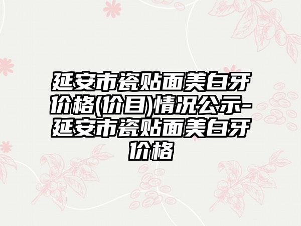 延安市瓷贴面美白牙价格(价目)情况公示-延安市瓷贴面美白牙价格