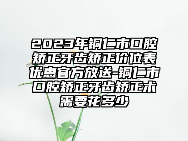 2023年铜仁市口腔矫正牙齿矫正价位表优惠官方放送-铜仁市口腔矫正牙齿矫正术需要花多少