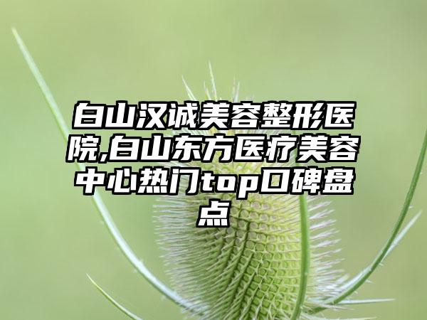 白山汉诚美容整形医院,白山东方医疗美容中心热门top口碑盘点