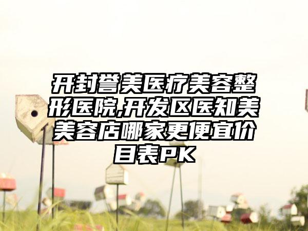 开封誉美医疗美容整形医院,开发区医知美美容店哪家更便宜价目表PK