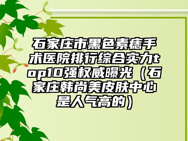 石家庄市黑色素痣手术医院排行综合实力top10强权威曝光（石家庄韩尚美皮肤中心是人气高的）