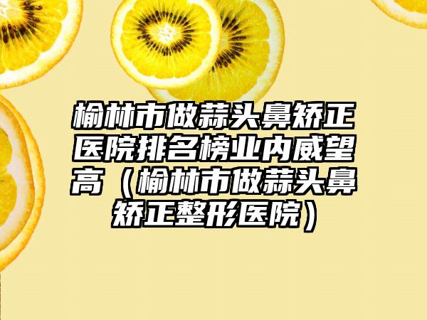 榆林市做蒜头鼻矫正医院排名榜业内威望高（榆林市做蒜头鼻矫正整形医院）