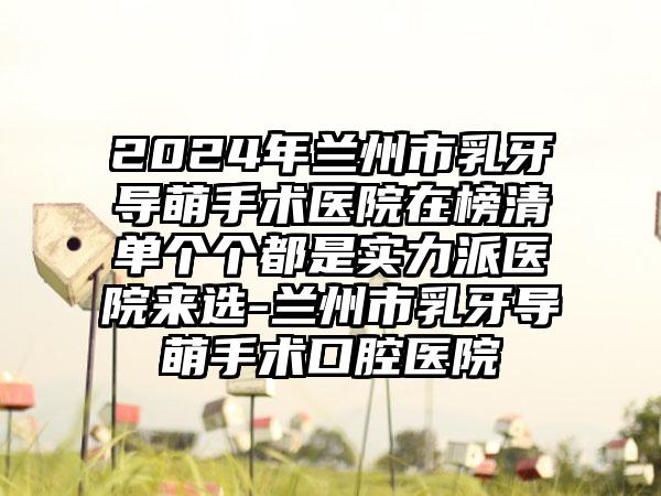 2024年兰州市乳牙导萌手术医院在榜清单个个都是实力派医院来选-兰州市乳牙导萌手术口腔医院