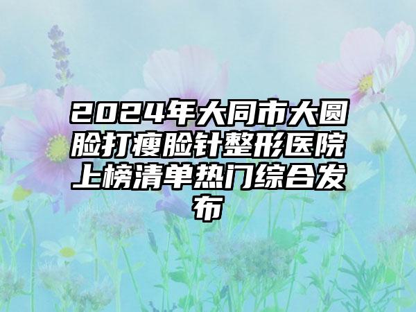 2024年大同市大圆脸打瘦脸针整形医院上榜清单热门综合发布