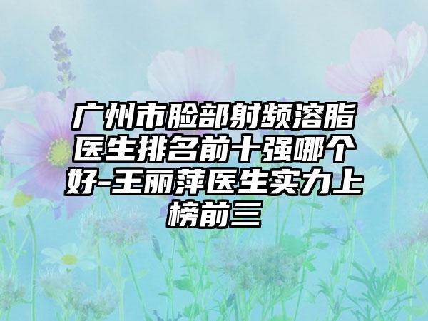 广州市脸部射频溶脂医生排名前十强哪个好-王丽萍医生实力上榜前三