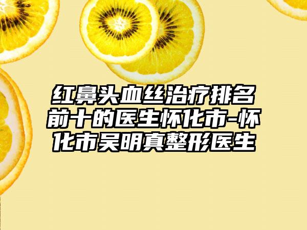 红鼻头血丝治疗排名前十的医生怀化市-怀化市吴明真整形医生