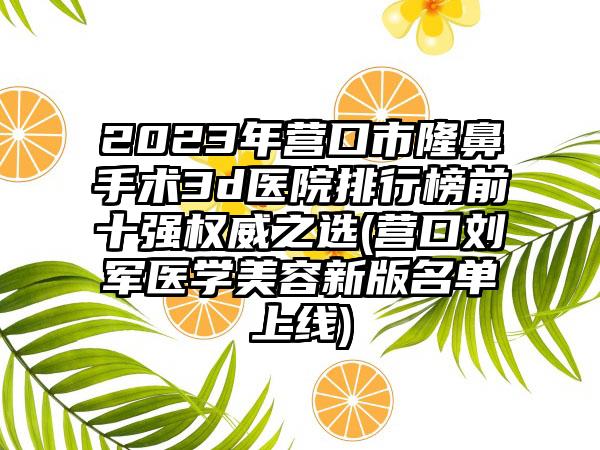 2023年营口市隆鼻手术3d医院排行榜前十强权威之选(营口刘军医学美容新版名单上线)