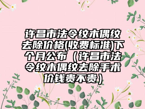 许昌市法令纹木偶纹去除价格(收费标准)下个月公布（许昌市法令纹木偶纹去除手术价钱贵不贵）