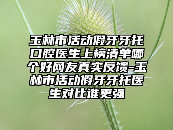 玉林市活动假牙牙托口腔医生上榜清单哪个好网友真实反馈-玉林市活动假牙牙托医生对比谁更强