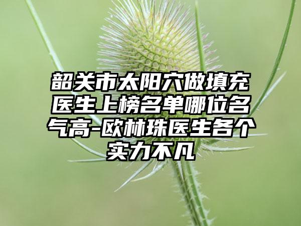 韶关市太阳穴做填充医生上榜名单哪位名气高-欧林珠医生各个实力不凡